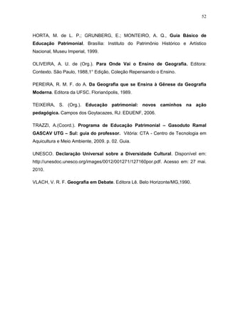 52



HORTA, M. de L. P.; GRUNBERG, E.; MONTEIRO, A. Q., Guia Básico de
Educação Patrimonial. Brasília: Instituto do Patrimônio Histórico e Artístico
Nacional, Museu Imperial, 1999.

OLIVEIRA, A. U. de (Org.). Para Onde Vai o Ensino de Geografia. Editora:
Contexto. São Paulo, 1988,1° Edição, Coleção Repensando o Ensino.

PEREIRA, R. M. F. do A. Da Geografia que se Ensina à Gênese da Geografia
Moderna. Editora da UFSC. Florianópolis, 1989.

TEIXEIRA, S. (Org.). Educação patrimonial: novos caminhos na ação
pedagógica. Campos dos Goytacazes, RJ: EDUENF, 2006.

TRAZZI, A.(Coord.). Programa de Educação Patrimonial – Gasoduto Ramal
GASCAV UTG – Sul: guia do professor. Vitória: CTA - Centro de Tecnologia em
Aquicultura e Meio Ambiente, 2009. p. 02. Guia.

UNESCO. Declaração Universal sobre a Diversidade Cultural. Disponível em:
http://unesdoc.unesco.org/images/0012/001271/127160por.pdf. Acesso em: 27 mai.
2010.

VLACH, V. R. F. Geografia em Debate. Editora Lê. Belo Horizonte/MG,1990.
 