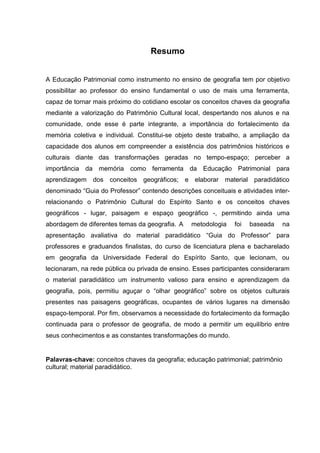 7



                                   Resumo


A Educação Patrimonial como instrumento no ensino de geografia tem por objetivo
possibilitar ao professor do ensino fundamental o uso de mais uma ferramenta,
capaz de tornar mais próximo do cotidiano escolar os conceitos chaves da geografia
mediante a valorização do Patrimônio Cultural local, despertando nos alunos e na
comunidade, onde esse é parte integrante, a importância do fortalecimento da
memória coletiva e individual. Constitui-se objeto deste trabalho, a ampliação da
capacidade dos alunos em compreender a existência dos patrimônios históricos e
culturais diante das transformações geradas no tempo-espaço; perceber a
importância da memória como ferramenta da Educação Patrimonial para
aprendizagem dos conceitos geográficos; e elaborar material paradidático
denominado “Guia do Professor” contendo descrições conceituais e atividades inter-
relacionando o Patrimônio Cultural do Espírito Santo e os conceitos chaves
geográficos - lugar, paisagem e espaço geográfico -, permitindo ainda uma
abordagem de diferentes temas da geografia. A   metodologia    foi   baseada      na
apresentação avaliativa do material paradidático “Guia do Professor” para
professores e graduandos finalistas, do curso de licenciatura plena e bacharelado
em geografia da Universidade Federal do Espírito Santo, que lecionam, ou
lecionaram, na rede pública ou privada de ensino. Esses participantes consideraram
o material paradidático um instrumento valioso para ensino e aprendizagem da
geografia, pois, permitiu aguçar o “olhar geográfico” sobre os objetos culturais
presentes nas paisagens geográficas, ocupantes de vários lugares na dimensão
espaço-temporal. Por fim, observamos a necessidade do fortalecimento da formação
continuada para o professor de geografia, de modo a permitir um equilíbrio entre
seus conhecimentos e as constantes transformações do mundo.


Palavras-chave: conceitos chaves da geografia; educação patrimonial; patrimônio
cultural; material paradidático.
 