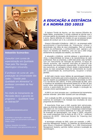 Página 2
 Página 2

 Página 2                                                                                 T&G Treinamento




                                               A EDUCAÇÃO A DISTÂNCIA
                                               E A NORMA ISO 10015

                                                 O italiano Tomás de Aquino, um dos maiores filósofos da
                                               Idade Média, surpreendeu o mundo ocidental ao afirmar que o
                                               principal agente da educação não deveria ser o professor, e sim
                                               o aluno. Aquino defendia um modelo em que as pessoas seriam
                                               capazes de conduzir por si só, o processo de aprendizagem.

                                                 Graças à Educação A Distância – EAD (1) - as empresas estão
                                               aproveitando a oportunidade de, finalmente, colocar o
                                               aprendizado nas mãos de seus empregados. Para um grande
                                               número de profissionais, o conhecimento está apenas a um
                                               toque (no teclado) de distância, uma vez que a EAD chega
Sebastião Guimarães:                           diretamente às estações de trabalho, via internet.

                                                  A educação a distância permite adequar o aprendizado ao
Consultor com cursos de                        ritmo, à disponibilidade de tempo e às características de cada
                                               profissional. Para as empresas, a EAD está sendo visto também
especialização em Qualidade                    com um instrumento de retenção de talentos. O leque de
                                               ofertas aumenta, não impondo restrições ao potencial de
Total pela The George                          crescimento dos profissionais exponenciais. Do ponto de vista
Washington University.                         dos executivos, as vantagens incluem desde a oportunidade de
                                               acesso às mais conceituais fontes de conhecimento do mundo
                                               até a possibilidade de, eventualmente, recuperar o tempo
É professor do curso de pós-                   perdido.

graduação da Universidade São                    A EAD está criando novos hábitos de aprendizagem distintos
                                               daqueles incentivados pelo ensino presencial, principalmente no
Judas - "Gestão pela
                                               que diz respeito ao autodidatismo (método mencionado no item
Qualidade em Alimentos" e                      4.3.3 da Norma ISO 10015). A forte contribuição da EAD para
                                               a mudança de paradigma educacional baseia-se no fato de que
professor convidado da Fea/                    existe maior participação do aluno. No sistema presencial é
Unicamp.                                       notória a passividade do aluno em relação à condução do
                                               processo ensino-aprendizagem.

Foi chefe de treinamento da                      A EAD é um novo processo que o profissional de treinamento
                                               precisar entender para obter sucesso com sua utilização.
Mercedes Benz e gerente do
                                                 Com a adoção da EAD, as empresas precisarão repensar seus
programa - Qualidade Total                     sistemas de avaliação e de medição dos resultados de seus
do Sebrae/SP                                   programas de treinamento.

                                                 É importante frisar que a EAD, quando bem estruturada,
                                               segue as diretrizes dadas pela norma de Gestão da Qualidade -
E-mail:
                                               ISO 10015 (2). Em muitas etapas, a metodologia implementada
guimaraes@tgtreinamento.com.br
                                               pela EAD supera a do ensino presencial. É o caso, por exemplo,
                                               da Avaliação da Aprendizagem, que chega a 100%, enquanto
                                               nos cursos presenciais fica na faixa de 40 a 70 % - conforme
                                               pesquisa da ASTD - American Society for Trawning And
É permitida a reprodução e distribuição        Development.
gratuita, desde que previamente autorizada e
citada a fonte:                                  A tecnologia utilizada na EAD, como por exemplo, o LMS -
                                               Learning Management System, os Sistemas de Gerenciamento
Professor Sebastião Guimarães—                 para Ensino a Distância (SGEADS), ou o IMS (Instructional
T&G Treinamento—www.tgtreinamento.com.br       Management System), permite melhor controle e avaliação da
                                               aprendizagem.
 