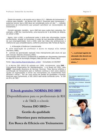 Professor Sebastião Guimarães                                                                          Página 3




  Diante do exposto, e de acordo com o item 4.3.3 – Métodos de treinamento e
critérios para seleção - da Norma ISO 10015: Diretrizes para treinamento -
podemos concluir que a EAD deve ser considerada como um dos “ ... métodos
potenciais de treinamento que possam satisfazer as necessidades de
treinamento.”

  Convém assinalar, também, que o EAD tem seus custos bem reduzidos, Por
exemplo, a IBM fez, recentemente, uma economia de ¼ de bilhão de dólares,
ao utilizar o EAD.

  Agora, com a EAD, o profissional pode ir atrás das informações, buscar
conhecimento, ampliar os horizontes e cuidar de sua ascensão profissional e
de sua empregabilidade. Com a EAD, está nas mãos dos profissionais a
melhoria de suas competências(3), conforme preconizou São Tomás de Aquino.

    1. A Educação à Distância é caracterizada:
                                                                                  Filósofo Tomás Aquino
   pela separação do professor e aluno no espaço e/ou tempo
(Perraton,1988);
   controle do aprendizado realizado mais intensamente pelo aluno do que         “... o principal agente da
pelo instrutor distante (Jonassen,1992);
comunicação entre alunos e professores é mediada por documentos impressos         educação não deveria ser
ou alguma forma de tecnologia (Keegan,1986;Garrison and Shale,1987).              o professor, e sim o

Fonte: http://penta.ufrgs.br/edu/edu1_1.html - Consultado em 05/0907              aluno...”

2. A Norma ISO 10015 foi editada em 1999, inicialmente, pela ISO -
International Organization for Standardization, e no Brasil em 2001, pela
ABNT- Associação Brasileira de Normas Técnicas. “Esta Norma enfatiza a
contribuição do treinamento para a melhoria contínua e tem como objetivo
ajudar as organizações a tornar seu treinamento um investimento mais
eficiente e eficaz”. Por ser uma norma de Gestão da Qualidade e fornecer
Diretrizes para treinamento, a ISO 10015 está sendo conhecida como “A ISO      Para acessar a agenda de cursos e
                                                                               palestras:
do RH e do T&D.”                                                               www.tgtreinamento.com.br—
                                                                               treinamento@tgtreinamento.com.br

                                                                               Para falar com o Professor Sebastião
                                                                               Guimarães:
                                                                               guimaraes@tgtreinamento.com.br—
                                                                               Tel: 11 9952-0803


     E.book gratuito: NORMA ISO 10015                                          Assessoria de Imprensa:
                                                                               www.fadaceleste.com.br/
                                                                               saladeimprensa.htm
                                                                               Tels: 11 6218-9688 / 9803-3384—

Disponibilizamos para os profissionais de RH                                   tgtreinamento@hotmail.com



            e de T&D, o e.book:
                    Norma ISO 10015—
                   Gestão da qualidade
             Diretrizes para treinamento.
    Em Busca da Eficácia em Treinamento
 