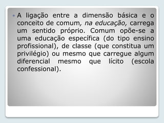  A ligação entre a dimensão básica e o 
conceito de comum, na educação, carrega 
um sentido próprio. Comum opõe-se a 
uma educação específica (do tipo ensino 
profissional), de classe (que constitua um 
privilégio) ou mesmo que carregue algum 
diferencial mesmo que lícito (escola 
confessional). 
 
