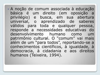  A noção de comum associada à educação 
básica é um direito (em oposição a 
privilégio) e busca, em sua abertura 
universal, o aprendizado de saberes 
válidos para toda e qualquer pessoa, 
responde a necessidades educativas do 
desenvolvimento humano como um 
patrimônio cultural. O “comum” vai mais 
além de um “para todos”, reportando-se a 
conhecimentos científicos, à igualdade, à 
democracia, à cidadania e aos direitos 
humanos (Teixeira, 1994). 
 