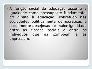  A função social da educação assume a 
igualdade como pressuposto fundamental 
do direito à educação, sobretudo nas 
sociedades politicamente democráticas e 
socialmente desejosas de maior igualdade 
entre as classes sociais e entre os 
indivíduos que as compõem e as 
expressam. 
 