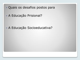  Quais os desafios postos para 
 A Educação Prisional? 
 A Educação Socioeducativa? 
 