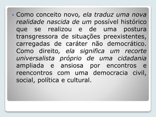  Como conceito novo, ela traduz uma nova 
realidade nascida de um possível histórico 
que se realizou e de uma postura 
transgressora de situações preexistentes, 
carregadas de caráter não democrático. 
Como direito, ela significa um recorte 
universalista próprio de uma cidadania 
ampliada e ansiosa por encontros e 
reencontros com uma democracia civil, 
social, política e cultural. 
 