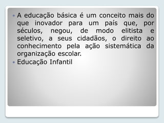  A educação básica é um conceito mais do 
que inovador para um país que, por 
séculos, negou, de modo elitista e 
seletivo, a seus cidadãos, o direito ao 
conhecimento pela ação sistemática da 
organização escolar. 
 Educação Infantil 
 