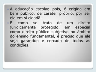  A educação escolar, pois, é erigida em 
bem público, de caráter próprio, por ser 
ela em si cidadã. 
 E como se trata de um direito 
juridicamente protegido, em especial 
como direito público subjetivo no âmbito 
do ensino fundamental, é preciso que ele 
seja garantido e cercado de todas as 
condições. 
 
