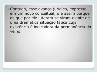  Contudo, esse avanço jurídico, expresso 
em um novo conceitual, o é assim porque 
os que por ele lutaram se viram diante de 
uma dramática situação fática cuja 
existência é indicadora da permanência do 
velho. 
 