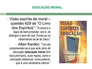 EDUCAÇÃO MORAL 
 Visão espírita de moral – 
questão 629 de “O Livro 
dos Espíritos”: “A moral é a 
regra de bem-proceder, isto é, de 
distinguir o bem do mal. Funda-se na 
observância da lei de Deus.” 
 Allan Kardec: “Um dia 
compreender-se-á que este ramo de 
educação (educação moral) tem 
seus princípios, suas regras, como a 
educação intelectual, numa palavra, 
que é uma verdadeira ciência.” 
 