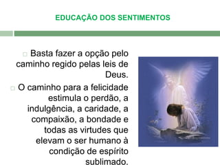 EDUCAÇÃO DOS SENTIMENTOS 
 Basta fazer a opção pelo 
caminho regido pelas leis de 
Deus. 
 O caminho para a felicidade 
estimula o perdão, a 
indulgência, a caridade, a 
compaixão, a bondade e 
todas as virtudes que 
elevam o ser humano à 
condição de espírito 
sublimado. 
 
