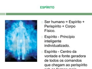 ESPÍRITO 
 Ser humano = Espírito + 
Perispírito + Corpo 
Físico. 
 Espírito - Princípio 
inteligente 
individualizado. 
 Espírito - Centro da 
vontade e fonte geradora 
de todos os comandos 
que chegam ao perispírito 
sob as formas mais 
 