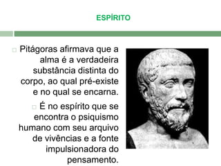 ESPÍRITO 
 Pitágoras afirmava que a 
alma é a verdadeira 
substância distinta do 
corpo, ao qual pré-existe 
e no qual se encarna. 
 É no espírito que se 
encontra o psiquismo 
humano com seu arquivo 
de vivências e a fonte 
impulsionadora do 
pensamento. 
 