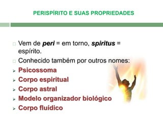 PERISPÍRITO E SUAS PROPRIEDADES 
 Vem de peri = em torno, spiritus = 
espírito. 
 Conhecido também por outros nomes: 
 Psicossoma 
 Corpo espiritual 
 Corpo astral 
 Modelo organizador biológico 
 Corpo fluídico 
 