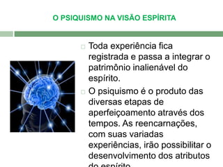 O PSIQUISMO NA VISÃO ESPÍRITA 
 Toda experiência fica 
registrada e passa a integrar o 
patrimônio inalienável do 
espírito. 
 O psiquismo é o produto das 
diversas etapas de 
aperfeiçoamento através dos 
tempos. As reencarnações, 
com suas variadas 
experiências, irão possibilitar o 
desenvolvimento dos atributos 
do espírito. 
 