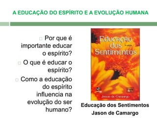 A EDUCAÇÃO DO ESPÍRITO E A EVOLUÇÃO HUMANA 
 Por que é 
importante educar 
o espírito? 
 O que é educar o 
espírito? 
 Como a educação 
do espírito 
influencia na 
evolução do ser 
humano? 
Educação dos Sentimentos 
Jason de Camargo 
 