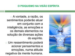 O PSIQUISMO NA VISÃO ESPÍRITA 
 A vontade, a razão, os 
sentimentos poderão atuar 
em conjunto com a 
inteligência, as emoções e 
os demais elementos na 
solução de diversas ações 
do espírito. 
 Um ressentimento poderá 
acionar pensamentos e 
emoções, numa atitude 
negativa da mente humana. 
 