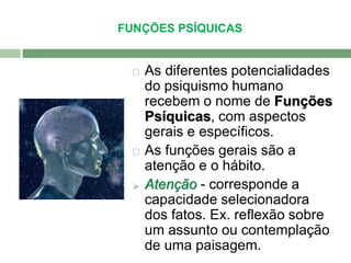 FUNÇÕES PSÍQUICAS 
 As diferentes potencialidades 
do psiquismo humano 
recebem o nome de Funções 
Psíquicas, com aspectos 
gerais e específicos. 
 As funções gerais são a 
atenção e o hábito. 
 Atenção - corresponde a 
capacidade selecionadora 
dos fatos. Ex. reflexão sobre 
um assunto ou contemplação 
de uma paisagem. 
 