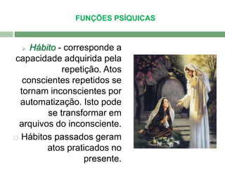 FUNÇÕES PSÍQUICAS 
 Hábito - corresponde a 
capacidade adquirida pela 
repetição. Atos 
conscientes repetidos se 
tornam inconscientes por 
automatização. Isto pode 
se transformar em 
arquivos do inconsciente. 
 Hábitos passados geram 
atos praticados no 
presente. 
 