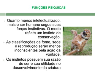 FUNÇÕES PSÍQUICAS 
 Quanto menos intelectualizado, 
mais o ser humano segue suas 
forças instintivas. O medo 
reflete um instinto de 
conservação. 
 As classificações de fome, sede 
e reprodução serão menos 
inconscientes pela ação da 
vontade. 
 Os instintos possuem sua razão 
de ser e sua utilidade no 
desenvolvimento da criatura 
humana. 
 