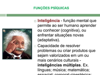 FUNÇÕES PSÍQUICAS 
 Inteligência - função mental que 
permite ao ser humano aprender 
ou conhecer (cognitiva), ou 
enfrentar situações novas 
(adaptativa). 
 Capacidade de resolver 
problemas ou criar produtos que 
sejam valorizados em um ou 
mais cenários culturais - 
inteligências múltiplas. Ex. 
línguas; música; matemática; 
espacial; corporal-cinestésica; 
 