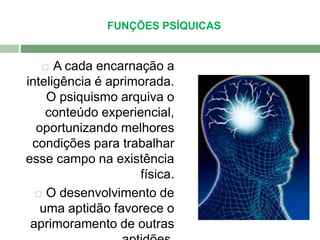 FUNÇÕES PSÍQUICAS 
 A cada encarnação a 
inteligência é aprimorada. 
O psiquismo arquiva o 
conteúdo experiencial, 
oportunizando melhores 
condições para trabalhar 
esse campo na existência 
física. 
 O desenvolvimento de 
uma aptidão favorece o 
aprimoramento de outras 
aptidões. 
 