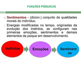  Sentimentos - (dicion.) conjunto de qualidades 
morais do indivíduo. 
 Energias modificadas no tempo, originadas da 
evolução dos instintos, se configuram nas 
primeiras emoções, sentimentos e demais 
elementos da psique em desenvolvimento. 
Instintos Emoções Sentiment 
os 
FUNÇÕES PSÍQUICAS 
 