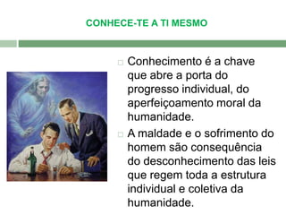 CONHECE-TE A TI MESMO 
 Conhecimento é a chave 
que abre a porta do 
progresso individual, do 
aperfeiçoamento moral da 
humanidade. 
 A maldade e o sofrimento do 
homem são consequência 
do desconhecimento das leis 
que regem toda a estrutura 
individual e coletiva da 
humanidade. 
 