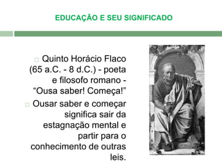 EDUCAÇÃO E SEU SIGNIFICADO 
 Quinto Horácio Flaco 
(65 a.C. - 8 d.C.) - poeta 
e filosofo romano - 
“Ousa saber! Começa!” 
 Ousar saber e começar 
significa sair da 
estagnação mental e 
partir para o 
conhecimento de outras 
leis. 
 