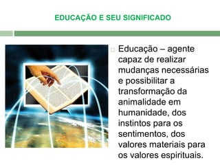 EDUCAÇÃO E SEU SIGNIFICADO 
 Educação – agente 
capaz de realizar 
mudanças necessárias 
e possibilitar a 
transformação da 
animalidade em 
humanidade, dos 
instintos para os 
sentimentos, dos 
valores materiais para 
os valores espirituais. 
 
