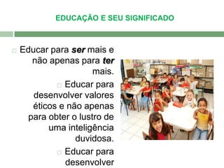EDUCAÇÃO E SEU SIGNIFICADO 
 Educar para ser mais e 
não apenas para ter 
mais. 
 Educar para 
desenvolver valores 
éticos e não apenas 
para obter o lustro de 
uma inteligência 
duvidosa. 
 Educar para 
desenvolver 
 