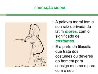 EDUCAÇÃO MORAL 
 A palavra moral tem a 
sua raiz derivada do 
latim mores, com o 
significado de 
costumes. 
 É a parte da filosofia 
que trata dos 
costumes ou deveres 
do homem para 
consigo mesmo e para 
com o seu 
semelhante. 
 