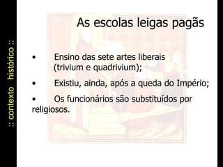 :: contexto  histórico :: As escolas leigas pagãs Ensino das sete artes liberais    (trivium e quadrivium); Existiu, ainda, após a queda do Império; Os funcionários são substituídos por  religiosos. 