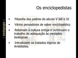 Os enciclopedistas :: pedagogia :: Filosofia dos padres do século V até o IX Vários pensadores de saber enciclopédico  Retomam a cultura antiga e continuam o    trabalho de adequação às verdades    teológicas  Introduzem os tratados lógicos de    Aristóteles. 