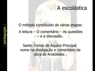 A escolástica :: pedagogia :: O método constituído de várias etapas:  A leitura – O comentário – As questões – e a discussão.  Santo Tomás de Aquino Principal  nome na divulgação e comentário da obra de Aristóteles . 