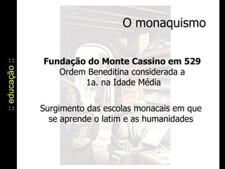 O monaquismo :: educação :: Fundação do Monte Cassino em 529   Ordem Beneditina considerada a  1a. na Idade Média Surgimento das escolas monacais em que se aprende o latim e as humanidades 
