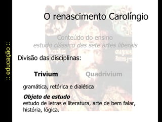 O renascimento Carolíngio :: educação :: Conteúdo do ensino estudo clássico das sete artes liberais Divisão das disciplinas:  Trivium gramática, retórica e dialética   Objeto de estudo   estudo de letras e literatura, arte de bem falar,  história, lógica. Quadrivium 