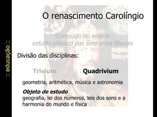 O renascimento Carolíngio :: educação :: Conteúdo do ensino estudo clássico das sete artes liberais Divisão das disciplinas:  Trivium geometria, aritmética, música e astronomia Objeto de estudo   geografia, lei dos números, leis dos sons e a harmonia do mundo e física Quadrivium 
