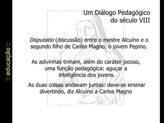 Um Diálogo Pedagógico do século VIII :: educação :: Disputatio  (discussão) entre o mestre Alcuíno e o segundo filho de Carlos Magno, o jovem Pepino. As adivinhas tinham, além do caráter jocoso,  uma função pedagógica: aguçar a  inteligência dos jovens. As duas coisas andavam juntas: deve-se ensinar divertindo, diz Alcuíno a Carlos Magno  