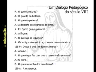 Um Diálogo Pedagógico do século VIII :: educação :: P.: O que é a escrita? A.: O guarda da história. P.: O que é a palavra? A.: A delatora dos segredos da alma. 5   P.: Quem gera a palavra? A.: A língua. P.: O que são os legumes? A.: Os amigos dos médicos, o louvor dos cozinheiros. 155 P.: O que é que faz doce o amargo? A.: A fome. P.: O que é que faz com que o homem não se canse? A.: O lucro. P.: O que é o sonho dos acordados?  [14]  160 A.: A esperança. 