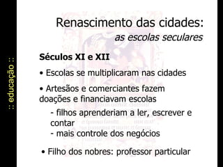 Renascimento das cidades: as escolas seculares :: educação :: Séculos XI e XII Escolas se multiplicaram nas cidades Artesãos e comerciantes fazem doações e financiavam escolas - filhos aprenderiam a ler, escrever e contar  - mais controle dos negócios Filho dos nobres: professor particular 
