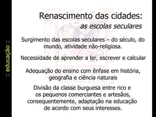 Renascimento das cidades: as escolas seculares :: educação :: Surgimento das escolas seculares – do século, do mundo, atividade não-religiosa. Adequação do ensino com ênfase em história, geografia e ciência naturais Necessidade de aprender a ler, escrever e calcular Divisão da classe burguesa entre rico e  os pequenos comerciantes e artesãos, consequentemente, adaptação na educação  de acordo com seus interesses. 