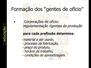 Formação dos “gentes de ofício” :: educação :: para cada profissão determina : material a ser usado, - processo de fabricação, - preço do produto, - horário de trabalho, - condições de aprendizagem. Corporações de ofício: regulamentação rigorosa da produção 