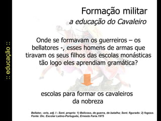 :: educação :: Formação militar a educação do Cavaleiro Onde se formavam os guerreiros – os bellatores -, esses homens de armas que tiravam os seus filhos das escolas monásticas tão logo eles aprendiam gramática? escolas para formar os cavaleiros  da nobreza Bellator, -oris, adj. I - Sent. proprio: 1) Belicoso, de guerra, de batalha; Sent. figurado: 2) fogoso. Fonte: Dic. Escolar Latino-Português, Ernesto Faria.1975 