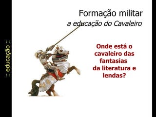 :: educação :: Formação militar a educação do Cavaleiro Onde está o cavaleiro das fantasias  da literatura e lendas? 