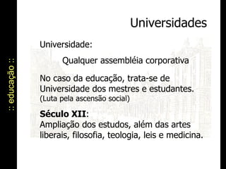 :: educação :: Universidades Universidade:  Qualquer assembléia corporativa No caso da educação, trata-se de Universidade dos mestres e estudantes.  (Luta pela ascensão social) Século XII : Ampliação dos estudos, além das artes liberais, filosofia, teologia, leis e medicina. 