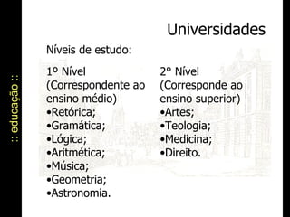 :: educação :: Universidades Níveis de estudo:  1º Nível (Correspondente ao ensino médio) Retórica; Gramática; Lógica; Aritmética; Música; Geometria; Astronomia. 2° Nível (Corresponde ao ensino superior) Artes; Teologia; Medicina; Direito. 