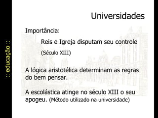 :: educação :: Universidades Importância:  Reis e Igreja disputam seu controle  (Século XIII) A lógica aristotélica determinam as regras do bem pensar. A escolástica atinge no século XIII o seu apogeu.  (Método utilizado na universidade) 