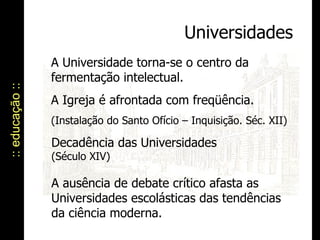 :: educação :: Universidades A Universidade torna-se o centro da fermentação intelectual. A Igreja é afrontada com freqüência. (Instalação do Santo Ofício – Inquisição. Séc. XII) Decadência das Universidades (Século XIV) A ausência de debate crítico afasta as Universidades escolásticas das tendências da ciência moderna. 