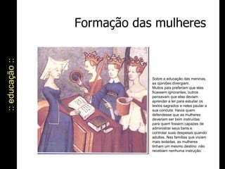 :: educação :: Formação das mulheres Sobre a educação das meninas, as opiniões divergiam.  Muitos pais preferiam que elas ficassem ignorantes; outros pensavam que elas deviam aprender a ler para estudar os textos sagrados e neles pautar a sua conduta. Havia quem defendesse que as mulheres deveriam ser bem instruídas para quem fossem capazes de administrar seus bens e controlar suas despesas quando adultas. Nas famílias que viviam mais isoladas, as mulheres tinham um mesmo destino: não recebiam nenhuma instrução. 