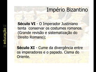 Império Bizantino :: educação :: Século VI  - O Imperador Justiniano tenta  conservar os costumes romanos. (Grande revisão e sistematização do Direito Romano); Século XI  - Cume da divergência entre os imperadores e o papado. Cisma do Oriente. 